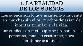 1. LA REALIDAD
DE LOS SUEÑOS
Los sueños son lo que mantiene a la gente
en marcha; sin ellos, muchos dejarían de
intentar triunfar en la vida.
Los sueños son metas que se proponen las
personas, más las cristianas, para
mantenerse activas.
 