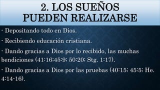 2. LOS SUEÑOS
PUEDEN REALIZARSE
- Depositando todo en Dios.
- Recibiendo educación cristiana.
- Dando gracias a Dios por lo recibido, las muchas
bendiciones (41:16;45:9; 50:20; Stg. 1:17).
- Dando gracias a Dios por las pruebas (40:15; 45:5; He.
4:14-16).
 