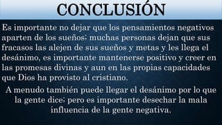 Es importante no dejar que los pensamientos negativos
aparten de los sueños; muchas personas dejan que sus
fracasos las alejen de sus sueños y metas y les llega el
desánimo, es importante mantenerse positivo y creer en
las promesas divinas y aun en las propias capacidades
que Dios ha provisto al cristiano.
A menudo también puede llegar el desánimo por lo que
la gente dice; pero es importante desechar la mala
influencia de la gente negativa.
CONCLUSIÓN
 