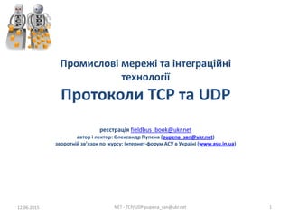 Промислові мережі та інтеграційні
технології
Протоколи TCP та UDP
реєстрація fieldbus_book@ukr.net
автор і лектор: Олександр Пупена (pupena_san@ukr.net)
зворотній зв’язок по курсу: Інтернет-форум АСУ в Україні (www.asu.in.ua)
15.06.2015 NET - TCP/UDP pupena_san@ukr.net 1
 
