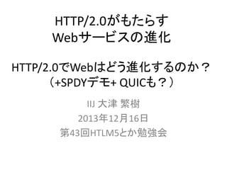 HTTP/2.0がもたらす
Webサービスの進化
HTTP/2.0でWebはどう進化するのか？
（+SPDYデモ+ QUICも？）
IIJ 大津 繁樹
2013年12月16日
第43回HTLM5とか勉強会

 