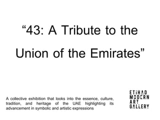 “43: A Tribute to the
Union of the Emirates”
A collective exhibition that looks into the essence, culture,
tradition, and heritage of the UAE highlighting its
advancement in symbolic and artistic expressions
 