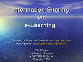 Information SharingInformation Sharing
onon
e-Learninge-Learning
Download or Stream the Presentation atDownload or Stream the Presentation at http://zaipul.comhttp://zaipul.com
Post a question atPost a question at http://padlet.com/zaipul/tarsoghttp://padlet.com/zaipul/tarsog
Zaipul AnwarZaipul Anwar
Briefings on ElearningBriefings on Elearning
at TARSOG, UniRazakat TARSOG, UniRazak
November 2015November 2015 11
 