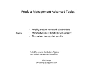 Chris Lange
Chris.Lange.pub@gmail.com
Product Management Advanced Topics
Posted for general distribution. Adapted
from product management consulting
• Amplify product value with stakeholders
• Manufacturing predictability with velocity
• Alternatives to excessive metrics
Topics:
 