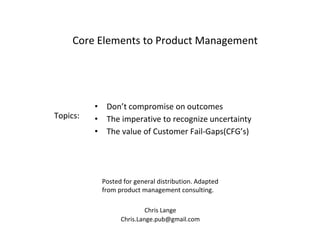 Chris Lange
Chris.Lange.pub@gmail.com
Core Elements to Product Management
Posted for general distribution. Adapted
from product management consulting.
Topics:
• Don’t compromise on outcomes
• The imperative to recognize uncertainty
• The value of Customer Fail-Gaps(CFG’s)
 