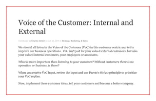 Voice of the Customer: Internal and
External
Contributed by Charles Intrieri on July 22, 2015 in Strategy, Marketing, & Sales
We should all listen to the Voice of the Customer (VoC) in this customer centric market to
improve our business operations. VoC isn’t just for your valued external customers, but also
your valued internal customers, your employees or associates.
What is more important than listening to your customer? Without customers there is no
operation or business, is there?
When you receive VoC input, review the input and use Pareto’s 80/20 principle to prioritize
your VoC replies.
Now, implement these customer ideas, tell your customers and become a better company.
 