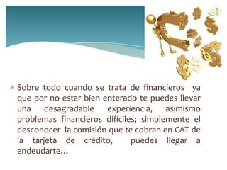 Sobre todo cuando se trata de financieros ya
que por no estar bien enterado te puedes llevar
una desagradable experiencia, asimismo
problemas financieros difíciles; simplemente el
desconocer la comisión que te cobran en CAT de
la tarjeta de crédito, puedes llegar a
endeudarte…
 
