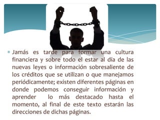 Jamás es tarde para formar una cultura
financiera y sobre todo el estar al día de las
nuevas leyes o información sobresaliente de
los créditos que se utilizan o que manejamos
periódicamente; existen diferentes páginas en
donde podemos conseguir información y
aprender lo más destacado hasta el
momento, al final de este texto estarán las
direcciones de dichas páginas.
 