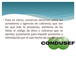Pues es cierto, conservas derechos sobre los
acreedores y agencias de cobranza, que son
las que más te presionan, asimismo de las
faltas al código de ética y cobranza que se
aprobó, justamente para impedir presiones o
intimidación por el solo hecho de ser deudor.
 