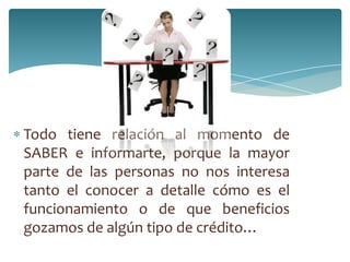 Todo tiene relación al momento de
SABER e informarte, porque la mayor
parte de las personas no nos interesa
tanto el conocer a detalle cómo es el
funcionamiento o de que beneficios
gozamos de algún tipo de crédito…
 