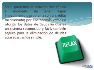 Sol0 queremos la solución más rápida
al momento de tener algún
impedimento o problema con el crédito
mencionado; por eso además vamos a
otorgar los datos de DeudaFin que es
un sistema reconocido y fácil, también
seguro para la eliminación de deudas
atrasadas, así de simple.
 