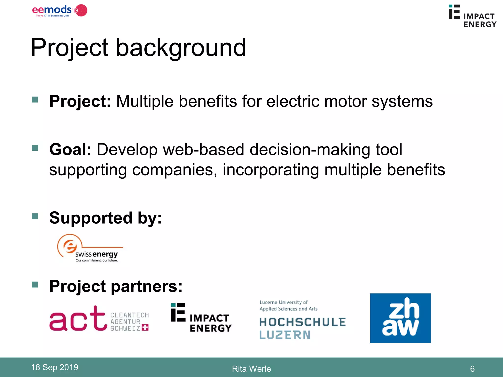 Project background
▪ Project: Multiple benefits for electric motor systems
▪ Goal: Develop web-based decision-making tool
supporting companies, incorporating multiple benefits
▪ Supported by:
▪ Project partners:
18 Sep 2019 Rita Werle 6
 