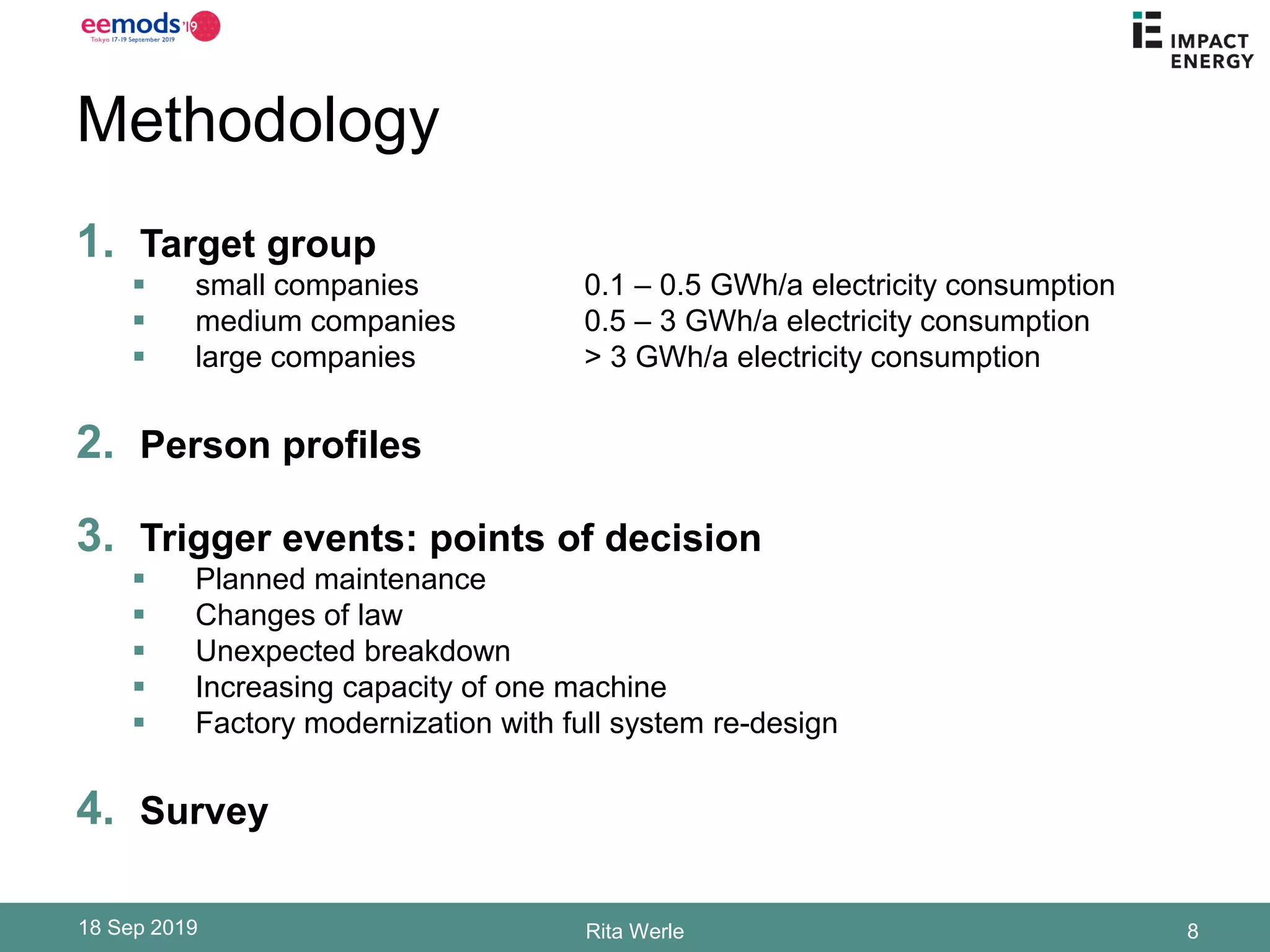 Methodology
1. Target group
▪ small companies 0.1 – 0.5 GWh/a electricity consumption
▪ medium companies 0.5 – 3 GWh/a electricity consumption
▪ large companies > 3 GWh/a electricity consumption
2. Person profiles
3. Trigger events: points of decision
▪ Planned maintenance
▪ Changes of law
▪ Unexpected breakdown
▪ Increasing capacity of one machine
▪ Factory modernization with full system re-design
4. Survey
18 Sep 2019 Rita Werle 8
 