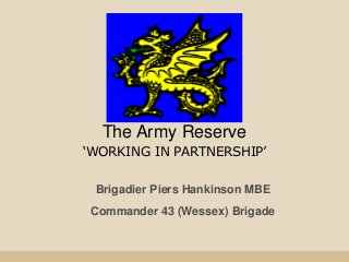 The Army Reserve
‘WORKING IN PARTNERSHIP’
Brigadier Piers Hankinson MBE
Commander 43 (Wessex) Brigade
 