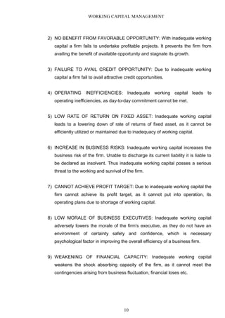 WORKING CAPITAL MANAGEMENT
2) NO BENEFIT FROM FAVORABLE OPPORTUNITY: With inadequate working
capital a firm fails to undertake profitable projects. It prevents the firm from
availing the benefit of available opportunity and stagnate its growth.
3) FAILURE TO AVAIL CREDIT OPPORTUNITY: Due to inadequate working
capital a firm fail to avail attractive credit opportunities.
4) OPERATING INEFFICIENCIES: Inadequate working capital leads to
operating inefficiencies, as day-to-day commitment cannot be met.
5) LOW RATE OF RETURN ON FIXED ASSET: Inadequate working capital
leads to a lowering down of rate of returns of fixed asset, as it cannot be
efficiently utilized or maintained due to inadequacy of working capital.
6) INCREASE IN BUSINESS RISKS: Inadequate working capital increases the
business risk of the firm. Unable to discharge its current liability it is liable to
be declared as insolvent. Thus inadequate working capital posses a serious
threat to the working and survival of the firm.
7) CANNOT ACHIEVE PROFIT TARGET: Due to inadequate working capital the
firm cannot achieve its profit target, as it cannot put into operation, its
operating plans due to shortage of working capital.
8) LOW MORALE OF BUSINESS EXECUTIVES: Inadequate working capital
adversely lowers the morale of the firm’s executive, as they do not have an
environment of certainty safety and confidence, which is necessary
psychological factor in improving the overall efficiency of a business firm.
9) WEAKENING OF FINANCIAL CAPACITY: Inadequate working capital
weakens the shock absorbing capacity of the firm, as it cannot meet the
contingencies arising from business fluctuation, financial loses etc.
10
 