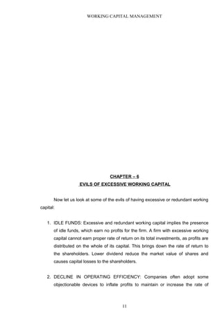 WORKING CAPITAL MANAGEMENT
CHAPTER – 6
EVILS OF EXCESSIVE WORKING CAPITAL
Now let us look at some of the evils of having excessive or redundant working
capital:
1. IDLE FUNDS: Excessive and redundant working capital implies the presence
of idle funds, which earn no profits for the firm. A firm with excessive working
capital cannot earn proper rate of return on its total investments, as profits are
distributed on the whole of its capital. This brings down the rate of return to
the shareholders. Lower dividend reduce the market value of shares and
causes capital losses to the shareholders.
2. DECLINE IN OPERATING EFFICIENCY: Companies often adopt some
objectionable devices to inflate profits to maintain or increase the rate of
11
 