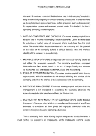 WORKING CAPITAL MANAGEMENT
dividend. Sometimes unearned dividends are paid out of company’s capital to
keep the show of prosperity by window dressing of accounts. In order to make
up the deficiency of reduced earnings, certain provision, such as the provision
for depreciation, repairs and renewals are not made. This leads to decline in
operating efficiency and fall in profits.
3. LOSS OF CONFIDENCE AND GOODWILL: Excessive working capital leads
to lower rate of returns on company’s total investments. Lower dividend leads
to reduction of market value of companies share much less than the book
value. The shareholders losses confidence in the company and the goodwill
or the credit of the company suffers a serious setback. Thus the financial
stability of the company is jeopoderzied.
4. MISAPPLICATION OF FUNDS: Companies with excessive working capital do
not utilize the resources prudently. The company purchases excessive
inventories and fixed assets, which do not add to the profitability and increase
its maintaince cost and losses due to theft, waste and mishandling.
5. EVILS OF OVERCAPITALIZATION: Excessive working capital leads to over
capitalization, which is disastrous to the smooth working and survival of the
company and effect the interest of those associated with the company.
6. INEFFICIENT MANAGEMENT: Excessive working capital indicates that the
management is not interested in expanding the business; otherwise the
excessive capital might have been utilized for this purpose.
7. DESTRUCTION IN TURNOVER RATIO: Superfluous working capital destroys
the control of turnover ratio, which is commonly used in conduct of an efficient
business. It eradicates all other guide and signpost commonly used and
employed in conducting and operating a business.
Thus a company must have working capital adequate to its requirements. It
must neither be excessive or inadequate. While inadequate working capital
12
 