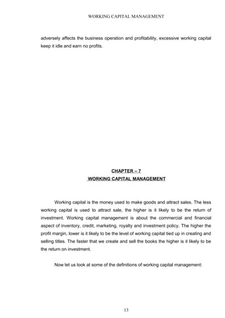 WORKING CAPITAL MANAGEMENT
adversely affects the business operation and profitability, excessive working capital
keep it idle and earn no profits.
CHAPTER – 7
WORKING CAPITAL MANAGEMENT
Working capital is the money used to make goods and attract sales. The less
working capital is used to attract sale, the higher is it likely to be the return of
investment. Working capital management is about the commercial and financial
aspect of inventory, credit, marketing, royalty and investment policy. The higher the
profit margin, lower is it likely to be the level of working capital tied up in creating and
selling titles. The faster that we create and sell the books the higher is it likely to be
the return on investment.
Now let us look at some of the definitions of working capital management:
13
 