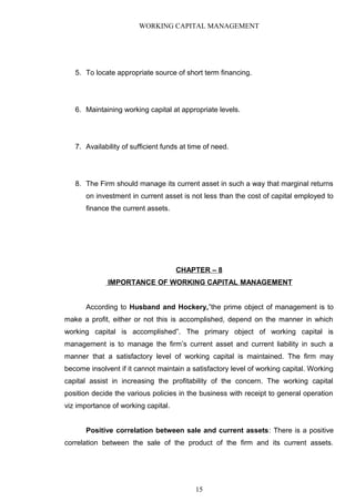 WORKING CAPITAL MANAGEMENT
5. To locate appropriate source of short term financing.
6. Maintaining working capital at appropriate levels.
7. Availability of sufficient funds at time of need.
8. The Firm should manage its current asset in such a way that marginal returns
on investment in current asset is not less than the cost of capital employed to
finance the current assets.
CHAPTER – 8
IMPORTANCE OF WORKING CAPITAL MANAGEMENT
According to Husband and Hockery,”the prime object of management is to
make a profit, either or not this is accomplished, depend on the manner in which
working capital is accomplished”. The primary object of working capital is
management is to manage the firm’s current asset and current liability in such a
manner that a satisfactory level of working capital is maintained. The firm may
become insolvent if it cannot maintain a satisfactory level of working capital. Working
capital assist in increasing the profitability of the concern. The working capital
position decide the various policies in the business with receipt to general operation
viz importance of working capital.
Positive correlation between sale and current assets: There is a positive
correlation between the sale of the product of the firm and its current assets.
15
 