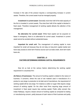 WORKING CAPITAL MANAGEMENT
Increase in the sale of the product requires a corresponding increase in current
assets. Therefore, the current asset must be managed properly.
Investment in current asset: Generally more than half of the total capacity of
the firm is invested in current assets. Thus less than half of the capital is blocked in
fixed asset. Therefore management of working capital attracts the attention of the
management.
No alternative for current asset: While fixed capital can be acquired on
lease in emergency, there is no alternative for current asset. Investment in current
asset cannot be avoided without substantial losses.
Important for small unit: The management of working capital is more
important for small unit because they do not relay on long term capital market and
have easy access to short term finance source such as trade credit, short term bank
loans etc.
CHAPTER – 9
FACTORS DETERMINING WORKING CAPITAL REQUIREMENTS
Now let us look at the various factors determining the working capital
requirement in a business firm:
(A) Nature of businesses: The amount of working capital is related to the nature of
business. It concerns, where the cost of raw material used in manufacture of a
product is very large in production to its total cost of manufacture, the requirement of
working capital will be very large. For instance a cotton or sugar mills require a large
amount of working capital. On the other hand firms requiring large amount of
investment in fixed asset require less working capital. Public utility concern like
Indian Railways, require a lesser amount of working capital as compared to trading
or manufacturing concern, partly because of cash nature of their business and partly
16
 