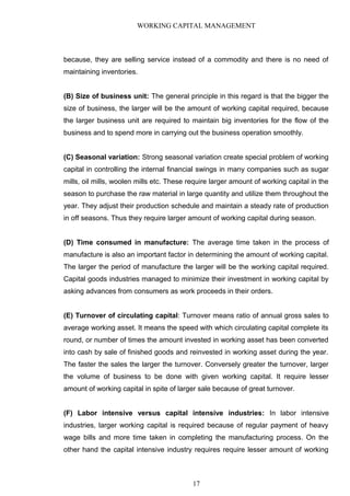 WORKING CAPITAL MANAGEMENT
because, they are selling service instead of a commodity and there is no need of
maintaining inventories.
(B) Size of business unit: The general principle in this regard is that the bigger the
size of business, the larger will be the amount of working capital required, because
the larger business unit are required to maintain big inventories for the flow of the
business and to spend more in carrying out the business operation smoothly.
(C) Seasonal variation: Strong seasonal variation create special problem of working
capital in controlling the internal financial swings in many companies such as sugar
mills, oil mills, woolen mills etc. These require larger amount of working capital in the
season to purchase the raw material in large quantity and utilize them throughout the
year. They adjust their production schedule and maintain a steady rate of production
in off seasons. Thus they require larger amount of working capital during season.
(D) Time consumed in manufacture: The average time taken in the process of
manufacture is also an important factor in determining the amount of working capital.
The larger the period of manufacture the larger will be the working capital required.
Capital goods industries managed to minimize their investment in working capital by
asking advances from consumers as work proceeds in their orders.
(E) Turnover of circulating capital: Turnover means ratio of annual gross sales to
average working asset. It means the speed with which circulating capital complete its
round, or number of times the amount invested in working asset has been converted
into cash by sale of finished goods and reinvested in working asset during the year.
The faster the sales the larger the turnover. Conversely greater the turnover, larger
the volume of business to be done with given working capital. It require lesser
amount of working capital in spite of larger sale because of great turnover.
(F) Labor intensive versus capital intensive industries: In labor intensive
industries, larger working capital is required because of regular payment of heavy
wage bills and more time taken in completing the manufacturing process. On the
other hand the capital intensive industry requires require lesser amount of working
17
 