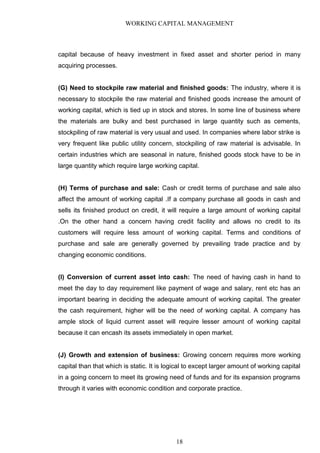 WORKING CAPITAL MANAGEMENT
capital because of heavy investment in fixed asset and shorter period in many
acquiring processes.
(G) Need to stockpile raw material and finished goods: The industry, where it is
necessary to stockpile the raw material and finished goods increase the amount of
working capital, which is tied up in stock and stores. In some line of business where
the materials are bulky and best purchased in large quantity such as cements,
stockpiling of raw material is very usual and used. In companies where labor strike is
very frequent like public utility concern, stockpiling of raw material is advisable. In
certain industries which are seasonal in nature, finished goods stock have to be in
large quantity which require large working capital.
(H) Terms of purchase and sale: Cash or credit terms of purchase and sale also
affect the amount of working capital .If a company purchase all goods in cash and
sells its finished product on credit, it will require a large amount of working capital
.On the other hand a concern having credit facility and allows no credit to its
customers will require less amount of working capital. Terms and conditions of
purchase and sale are generally governed by prevailing trade practice and by
changing economic conditions.
(I) Conversion of current asset into cash: The need of having cash in hand to
meet the day to day requirement like payment of wage and salary, rent etc has an
important bearing in deciding the adequate amount of working capital. The greater
the cash requirement, higher will be the need of working capital. A company has
ample stock of liquid current asset will require lesser amount of working capital
because it can encash its assets immediately in open market.
(J) Growth and extension of business: Growing concern requires more working
capital than that which is static. It is logical to except larger amount of working capital
in a going concern to meet its growing need of funds and for its expansion programs
through it varies with economic condition and corporate practice.
18
 