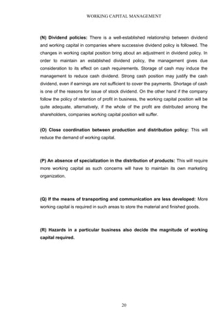 WORKING CAPITAL MANAGEMENT
(N) Dividend policies: There is a well-established relationship between dividend
and working capital in companies where successive dividend policy is followed. The
changes in working capital position bring about an adjustment in dividend policy. In
order to maintain an established dividend policy, the management gives due
consideration to its effect on cash requirements. Storage of cash may induce the
management to reduce cash dividend. Strong cash position may justify the cash
dividend, even if earnings are not sufficient to cover the payments. Shortage of cash
is one of the reasons for issue of stock dividend. On the other hand if the company
follow the policy of retention of profit in business, the working capital position will be
quite adequate, alternatively, if the whole of the profit are distributed among the
shareholders, companies working capital position will suffer.
(O) Close coordination between production and distribution policy: This will
reduce the demand of working capital.
(P) An absence of specialization in the distribution of products: This will require
more working capital as such concerns will have to maintain its own marketing
organization.
(Q) If the means of transporting and communication are less developed: More
working capital is required in such areas to store the material and finished goods.
(R) Hazards in a particular business also decide the magnitude of working
capital required.
20
 