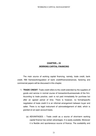 WORKING CAPITAL MANAGEMENT
CHAPTER – 10
WORKING CAPITAL FINANCING
The main source of working capital financing, namely, trade credit, bank
credit, RBI framework/regulation of bank credit/finance/advances, factoring and
commercial papers will be discussed in this chapter.
1. TRADE CREDIT: Trade credit refers to the credit extended by the suppliers of
goods and service in normal course of transaction/business/sale of the firm.
According to trade practice, cash is not paid immediately for purchase but
after an agreed period of time. There is however, no formal/specific
negotiation of trade credit It is an informal arrangement between buyer and
seller. There is no legal instrument of acknowledgement of debt, which is
granted on an open account basis.
(a) ADVANTAGES: - Trade credit as a source of short-term working
capital finance has certain advantages. It is easily available. Moreover
it is flexible and spontaneous source of finance. The availability and
21
 