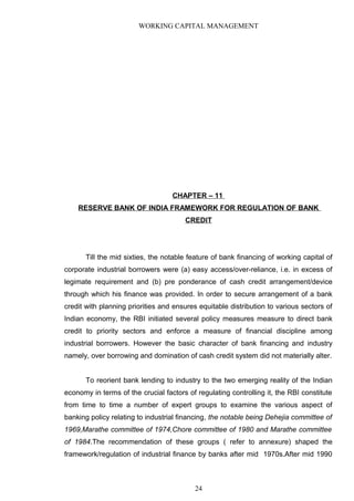 WORKING CAPITAL MANAGEMENT
CHAPTER – 11
RESERVE BANK OF INDIA FRAMEWORK FOR REGULATION OF BANK
CREDIT
Till the mid sixties, the notable feature of bank financing of working capital of
corporate industrial borrowers were (a) easy access/over-reliance, i.e. in excess of
legimate requirement and (b) pre ponderance of cash credit arrangement/device
through which his finance was provided. In order to secure arrangement of a bank
credit with planning priorities and ensures equitable distribution to various sectors of
Indian economy, the RBI initiated several policy measures measure to direct bank
credit to priority sectors and enforce a measure of financial discipline among
industrial borrowers. However the basic character of bank financing and industry
namely, over borrowing and domination of cash credit system did not materially alter.
To reorient bank lending to industry to the two emerging reality of the Indian
economy in terms of the crucial factors of regulating controlling it, the RBI constitute
from time to time a number of expert groups to examine the various aspect of
banking policy relating to industrial financing, the notable being Dehejia committee of
1969,Marathe committee of 1974,Chore committee of 1980 and Marathe committee
of 1984.The recommendation of these groups ( refer to annexure) shaped the
framework/regulation of industrial finance by banks after mid 1970s.After mid 1990
24
 