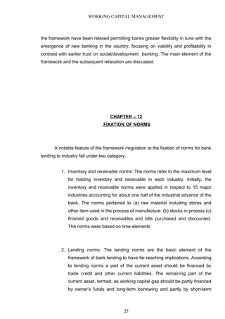 WORKING CAPITAL MANAGEMENT
the framework have been relaxed permitting banks greater flexibility in tune with the
emergence of new banking in the country, focusing on viability and profitability in
contrast with earlier trust on social/development banking .The main element of the
framework and the subsequent relaxation are discussed.
CHAPTER – 12
FIXATION OF NORMS
A notable feature of the framework /regulation to the fixation of norms for bank
lending to industry fall under two category:
1. Inventory and receivable norms: The norms refer to the maximum level
for holding inventory and receivable in each industry. Initially, the
inventory and receivable norms were applied in respect to 15 major
industries accounting for about one half of the industrial advance of the
bank. The norms pertained to (a) raw material including stores and
other item used in the process of manufacture: (b) stocks in process (c)
finished goods and receivables and bills purchased and discounted.
The norms were based on time elements
2. Lending norms: The lending norms are the basic element of the
framework of bank lending to have far-reaching implications. According
to lending norms a part of the current asset should be financed by
trade credit and other current liabilities. The remaining part of the
current asset, termed, as working capital gap should be partly financed
by owner’s funds and long-term borrowing and partly by short-term
25
 