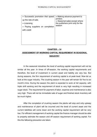 WORKING CAPITAL MANAGEMENT
-- Successful promotion that speed
up the rate of sale.
-- Licensing
-- Paying suppliers on completion
with credit
-- Making advance payment to
printers
-- Seasonal sales except where
the publishers print only for the
season
CHAPTER – 14
ASSESSMENT OF WORKING CAPITAL REQUIREMENT IN SEASONAL
INDUSTRY
In the seasonal industries the level of working capital requirement will not be
similar all the year. In times of off-season, the working capital requirements and
therefore, the level of investment in current asset and liability are very low. But
during seasons, the firm requirement of working capital is at peak level. Now let us
look at the sugar industry. The crushing season in the year will remain for five to six
month’s time. During the season the plant is expected to work at full capacity, with
triple shift working and the requirement of stock is very high resulting in increased
sugar stock. The requirement for payment of labor, expense and maintenance is also
very high. There will not be immediate sale of sugar and finished stock inventory will
be much higher.
After the completion of crushing season the plants will stop and only upkeep
and maintenance of plant will be incurred and the level of current asset and the
current liabilities will come down and the working capital requirement will be very
low. For efficient management of working capital the finance manager should be able
to properly estimate the season and off season requirement of working capital. For
this the fallowing precaution are taken:
27
 