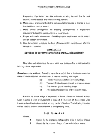 WORKING CAPITAL MANAGEMENT
1. Preparation of projected cash flow statement showing the cash flow for peak
season, normal season and off-season requirement.
2. Make proper arrangement with the banks and other source of finance to meet
the short-term need of season
3. Make proper arrangement for meeting contingencies of higher-level
requirements than the projected level of requirement.
4. Proper and careful assessment of working capital requirement for the season
and off-season requirement.
5. Care to be taken to reduce the level of investment in current asset after the
season is completed.
CHAPTER – 15
METHODS OF ESTIMATING WORKING CAPITAL REQUIREMENT
Now let us look at some of the ways used by a business firm in estimating the
working capital requirement:
Operating cycle method: Operating cycle is a period that a business enterprise
takes in converting cash back into cash. It has the fallowing four stages.
(a) The raw material and stores inventory stage.
(b) The semi finished goods or work in progress stage
(c) The finished goods inventory stage.
(d) The accounts receivable and book debt stage.
Each of he above stage is expressed in terms of days of relevant activity.
Each requires a level of investment to support it. The sum of these stage wise
investments will be total amount of working capital of the firm. The fallowing formulae
can be used to express the framework of the operating cycle.
T = (S * C) + W + F + B
Where
T Stands for the total period of operating cycle in number of days
R Stands for the number of days of raw material and stores
28
 