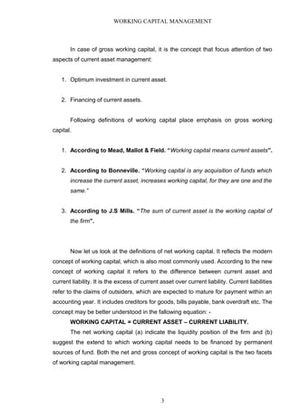 WORKING CAPITAL MANAGEMENT
In case of gross working capital, it is the concept that focus attention of two
aspects of current asset management:
1. Optimum investment in current asset.
2. Financing of current assets.
Following definitions of working capital place emphasis on gross working
capital.
1. According to Mead, Mallot & Field. “Working capital means current assets”.
2. According to Bonneville. “Working capital is any acquisition of funds which
increase the current asset, increases working capital, for they are one and the
same.”
3. According to J.S Mills. “The sum of current asset is the working capital of
the firm”.
Now let us look at the definitions of net working capital. It reflects the modern
concept of working capital, which is also most commonly used. According to the new
concept of working capital it refers to the difference between current asset and
current liability. It is the excess of current asset over current liability. Current liabilities
refer to the claims of outsiders, which are expected to mature for payment within an
accounting year. It includes creditors for goods, bills payable, bank overdraft etc. The
concept may be better understood in the fallowing equation: -
WORKING CAPITAL = CURRENT ASSET – CURRENT LIABILITY.
The net working capital (a) indicate the liquidity position of the firm and (b)
suggest the extend to which working capital needs to be financed by permanent
sources of fund. Both the net and gross concept of working capital is the two facets
of working capital management.
3
 