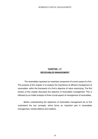 WORKING CAPITAL MANAGEMENT
CHAPTER - 17
RECEIVABLES MANAGEMENT
The receivables represent an important component of current asset of a firm.
The purpose of this chapter is to analyze the importance of efficient management of
receivables, within the framework of a firm’s objective of value maximizing. The first
section of this chapter discusses the objective of receivables management. This is
followed by an indebt analysis of three crucial aspect of management of receivables.
Before understanding the objectives of receivables management let us first
understand the two concepts, which forms an important part in receivables
management, namely debtors and creditors.
34
 