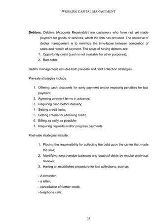 WORKING CAPITAL MANAGEMENT
Debtors: Debtors (Accounts Receivable) are customers who have not yet made
payment for goods or services, which the firm has provided. The objective of
debtor management is to minimize the time-lapse between completion of
sales and receipt of payment. The costs of having debtors are:
1. Opportunity costs (cash is not available for other purposes);
2. Bad debts.
Debtor management includes both pre-sale and debt collection strategies.
Pre-sale strategies include:
1. Offering cash discounts for early payment and/or imposing penalties for late
payment;
2. Agreeing payment terms in advance;
3. Requiring cash before delivery;
4. Setting credit limits;
5. Setting criteria for obtaining credit;
6. Billing as early as possible;
7. Requiring deposits and/or progress payments.
Post-sale strategies include:
1. Placing the responsibility for collecting the debt upon the center that made
the sale;
2. Identifying long overdue balances and doubtful debts by regular analytical
reviews;
3. Having an established procedure for late collections, such as
- A reminder;
- a letter;
- cancellation of further credit;
- telephone calls;
35
 