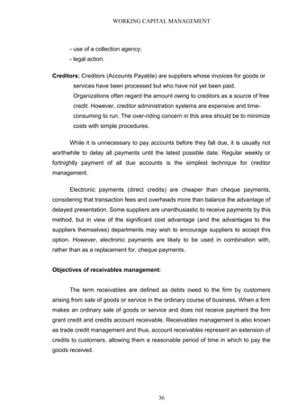 WORKING CAPITAL MANAGEMENT
- use of a collection agency;
- legal action.
Creditors; Creditors (Accounts Payable) are suppliers whose invoices for goods or
services have been processed but who have not yet been paid.
Organizations often regard the amount owing to creditors as a source of free
credit. However, creditor administration systems are expensive and time-
consuming to run. The over-riding concern in this area should be to minimize
costs with simple procedures.
While it is unnecessary to pay accounts before they fall due, it is usually not
worthwhile to delay all payments until the latest possible date. Regular weekly or
fortnightly payment of all due accounts is the simplest technique for creditor
management.
Electronic payments (direct credits) are cheaper than cheque payments,
considering that transaction fees and overheads more than balance the advantage of
delayed presentation. Some suppliers are unenthusiastic to receive payments by this
method, but in view of the significant cost advantage (and the advantages to the
suppliers themselves) departments may wish to encourage suppliers to accept this
option. However, electronic payments are likely to be used in combination with,
rather than as a replacement for, cheque payments.
Objectives of receivables management:
The term receivables are defined as debts owed to the firm by customers
arising from sale of goods or service in the ordinary course of business. When a firm
makes an ordinary sale of goods or service and does not receive payment the firm
grant credit and credits account receivable. Receivables management is also known
as trade credit management and thus, account receivables represent an extension of
credits to customers, allowing them a reasonable period of time in which to pay the
goods received.
36
 