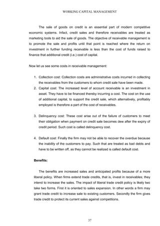 WORKING CAPITAL MANAGEMENT
The sale of goods on credit is an essential part of modern competitive
economic systems. Infact, credit sales and therefore receivables are treated as
marketing tools to aid the sale of goods. The objective of receivable management is
to promote the sale and profits until that point is reached where the return on
investment in further funding receivable is less than the cost of funds raised to
finance that additional credit (i.e.) cost of capital.
Now let us see some costs in receivable management:
1. Collection cost: Collection costs are administrative costs incurred in collecting
the receivables from the customers to whom credit sale have been made.
2. Capital cost: The increased level of account receivable is an investment in
asset. They have to be financed thereby incurring a cost. The cost on the use
of additional capital, to support the credit sale, which alternatively, profitably
employed is therefore a part of the cost of receivables.
3. Delinquency cost: These cost arise out of the failure of customers to meet
their obligation when payment on credit sale becomes dew after the expiry of
credit period. Such cost is called delinquency cost.
4. Default cost: Finally the firm may not be able to recover the overdue because
the inability of the customers to pay. Such that are treated as bad debts and
have to be written off, as they cannot be realized is called default cost.
Benefits:
The benefits are increased sales and anticipated profits because of a more
liberal policy. When firms extend trade credits, that is, invest in receivables; they
intend to increase the sales. The impact of liberal trade credit policy is likely two
take two forms. First it is oriented to sales expansion. In other words a firm may
grant trade credit to increase sale to existing customers. Secondly the firm gives
trade credit to protect its current sales against competitions.
37
 