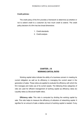 WORKING CAPITAL MANAGEMENT
Credit policies:
The credit policy of the firm provides a framework to determine (a) whether or
not to extend credit to a costumer (b) how much credit to extend. The credit
policy decision of a firm has two broad dimensions
1. Credit standards
2. Credit analysis
CHAPTER – 18
WORKING CAPITAL RATIO
Working capital ratios indicate the ability of a business concern in meeting its
current obligation as well as its efficiency in managing the current asset in the
generation of sales. These ratios are applied to evaluate the efficiency with which the
firm manages and make use of its current assets. The fallowing three categories of
ratio are used for efficient management of working capital (a) efficiency ratios (b)
Liquidity ratios (c) Structural health ratios.
Efficiency ratio: This ratio is computed by dividing the working capital by
sale. This ratio helps to measure the efficiency of utilization of networking capital. It
signifies for an amount of sale a relative amount of working capital is needed. If any
38
 