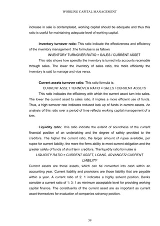 WORKING CAPITAL MANAGEMENT
increase in sale is contemplated, working capital should be adequate and thus this
ratio is useful for maintaining adequate level of working capital.
Inventory turnover ratio: This ratio indicate the effectiveness and efficiency
of the inventory management .The formulae is as fallows
INVENTORY TURNOVER RATIO = SALES / CURRENT ASSET
This ratio shows how speedily the inventory is turned into accounts receivable
through sales. The lower the inventory of sales ratio, the more efficiently the
inventory is said to manage and vice versa.
Current assets turnover ratio: This ratio formula is:
CURRENT ASSET TURNOVER RATIO = SALES / CURRENT ASSETS
This ratio indicates the efficiency with which the current asset turn into sales.
The lower the current asset to sales ratio, it implies a more efficient use of funds.
Thus, a high turnover rate indicates reduced lock up of funds in current assets. An
analysis of this ratio over a period of time reflects working capital management of a
firm.
Liquidity ratio: This ratio indicate the extend of soundness of the current
financial position of an undertaking and the degree of safety provided to the
creditors. The higher the current ratio, the larger amount of rupee available, per
rupee for current liability, the more the firms ability to meet current obligation and the
greater safety of funds of short term creditors. The liquidity ratio formulae is
LIQUIDITY RATIO = CURRENT ASSET, LOANS, ADVANCES/ CURRENT
LIABILITY
Current assets are those assets, which can be converted into cash within an
accounting year. Current liability and provisions are those liability that are payable
within a year. A current ratio of 2: 1 indicates a highly solvent position. Banks
consider a current ratio of 1: 3: 1 as minimum acceptable level for providing working
capital finance. The constituents of the current asset are as important as current
asset themselves for evaluation of companies solvency position.
39
 