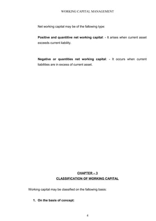 WORKING CAPITAL MANAGEMENT
Net working capital may be of the fallowing type:
Positive and quantitive net working capital: - It arises when current asset
exceeds current liability.
Negative or quantities net working capital: - It occurs when current
liabilities are in excess of current asset.
CHAPTER – 3
CLASSIFICATION OF WORKING CAPITAL
Working capital may be classified on the fallowing basis:
1. On the basis of concept:
4
 