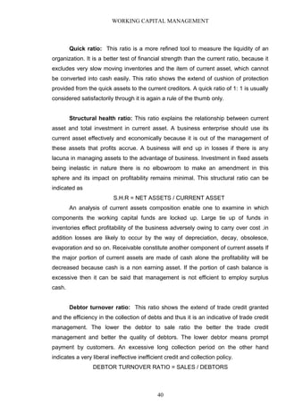 WORKING CAPITAL MANAGEMENT
Quick ratio: This ratio is a more refined tool to measure the liquidity of an
organization. It is a better test of financial strength than the current ratio, because it
excludes very slow moving inventories and the item of current asset, which cannot
be converted into cash easily. This ratio shows the extend of cushion of protection
provided from the quick assets to the current creditors. A quick ratio of 1: 1 is usually
considered satisfactorily through it is again a rule of the thumb only.
Structural health ratio: This ratio explains the relationship between current
asset and total investment in current asset. A business enterprise should use its
current asset effectively and economically because it is out of the management of
these assets that profits accrue. A business will end up in losses if there is any
lacuna in managing assets to the advantage of business. Investment in fixed assets
being inelastic in nature there is no elbowroom to make an amendment in this
sphere and its impact on profitability remains minimal. This structural ratio can be
indicated as
S.H.R = NET ASSETS / CURRENT ASSET
An analysis of current assets composition enable one to examine in which
components the working capital funds are locked up. Large tie up of funds in
inventories effect profitability of the business adversely owing to carry over cost .in
addition losses are likely to occur by the way of depreciation, decay, obsolesce,
evaporation and so on. Receivable constitute another component of current assets If
the major portion of current assets are made of cash alone the profitability will be
decreased because cash is a non earning asset. If the portion of cash balance is
excessive then it can be said that management is not efficient to employ surplus
cash.
Debtor turnover ratio: This ratio shows the extend of trade credit granted
and the efficiency in the collection of debts and thus it is an indicative of trade credit
management. The lower the debtor to sale ratio the better the trade credit
management and better the quality of debtors. The lower debtor means prompt
payment by customers. An excessive long collection period on the other hand
indicates a very liberal ineffective inefficient credit and collection policy.
DEBTOR TURNOVER RATIO = SALES / DEBTORS
40
 