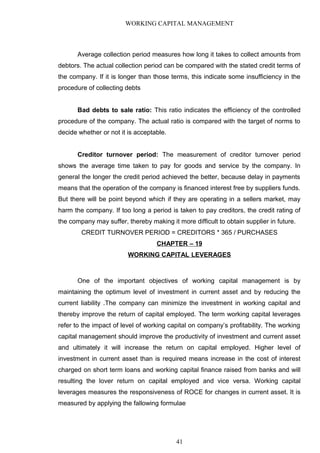 WORKING CAPITAL MANAGEMENT
Average collection period measures how long it takes to collect amounts from
debtors. The actual collection period can be compared with the stated credit terms of
the company. If it is longer than those terms, this indicate some insufficiency in the
procedure of collecting debts
Bad debts to sale ratio: This ratio indicates the efficiency of the controlled
procedure of the company. The actual ratio is compared with the target of norms to
decide whether or not it is acceptable.
Creditor turnover period: The measurement of creditor turnover period
shows the average time taken to pay for goods and service by the company. In
general the longer the credit period achieved the better, because delay in payments
means that the operation of the company is financed interest free by suppliers funds.
But there will be point beyond which if they are operating in a sellers market, may
harm the company. If too long a period is taken to pay creditors, the credit rating of
the company may suffer, thereby making it more difficult to obtain supplier in future.
CREDIT TURNOVER PERIOD = CREDITORS * 365 / PURCHASES
CHAPTER – 19
WORKING CAPITAL LEVERAGES
One of the important objectives of working capital management is by
maintaining the optimum level of investment in current asset and by reducing the
current liability .The company can minimize the investment in working capital and
thereby improve the return of capital employed. The term working capital leverages
refer to the impact of level of working capital on company’s profitability. The working
capital management should improve the productivity of investment and current asset
and ultimately it will increase the return on capital employed. Higher level of
investment in current asset than is required means increase in the cost of interest
charged on short term loans and working capital finance raised from banks and will
resulting the lover return on capital employed and vice versa. Working capital
leverages measures the responsiveness of ROCE for changes in current asset. It is
measured by applying the fallowing formulae
41
 