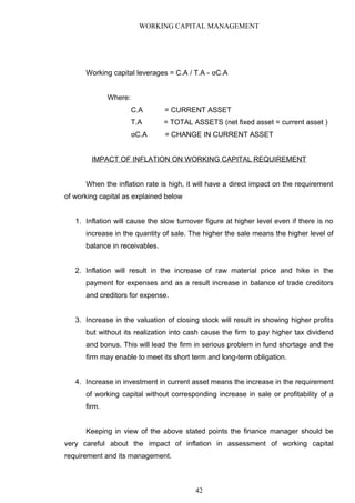 WORKING CAPITAL MANAGEMENT
Working capital leverages = C.A / T.A - ‫טּ‬C.A
Where:
C.A = CURRENT ASSET
T.A = TOTAL ASSETS (net fixed asset = current asset )
‫טּ‬C.A = CHANGE IN CURRENT ASSET
IMPACT OF INFLATION ON WORKING CAPITAL REQUIREMENT
When the inflation rate is high, it will have a direct impact on the requirement
of working capital as explained below
1. Inflation will cause the slow turnover figure at higher level even if there is no
increase in the quantity of sale. The higher the sale means the higher level of
balance in receivables.
2. Inflation will result in the increase of raw material price and hike in the
payment for expenses and as a result increase in balance of trade creditors
and creditors for expense.
3. Increase in the valuation of closing stock will result in showing higher profits
but without its realization into cash cause the firm to pay higher tax dividend
and bonus. This will lead the firm in serious problem in fund shortage and the
firm may enable to meet its short term and long-term obligation.
4. Increase in investment in current asset means the increase in the requirement
of working capital without corresponding increase in sale or profitability of a
firm.
Keeping in view of the above stated points the finance manager should be
very careful about the impact of inflation in assessment of working capital
requirement and its management.
42
 