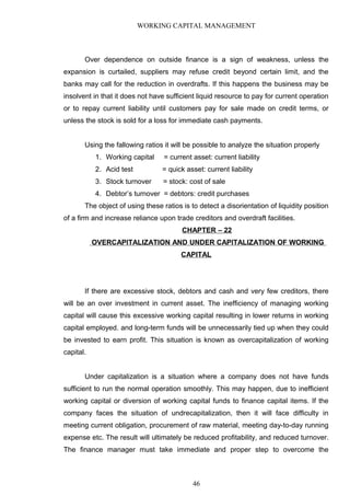 WORKING CAPITAL MANAGEMENT
Over dependence on outside finance is a sign of weakness, unless the
expansion is curtailed, suppliers may refuse credit beyond certain limit, and the
banks may call for the reduction in overdrafts. If this happens the business may be
insolvent in that it does not have sufficient liquid resource to pay for current operation
or to repay current liability until customers pay for sale made on credit terms, or
unless the stock is sold for a loss for immediate cash payments.
Using the fallowing ratios it will be possible to analyze the situation properly
1. Working capital = current asset: current liability
2. Acid test = quick asset: current liability
3. Stock turnover = stock: cost of sale
4. Debtor’s turnover = debtors: credit purchases
The object of using these ratios is to detect a disorientation of liquidity position
of a firm and increase reliance upon trade creditors and overdraft facilities.
CHAPTER – 22
OVERCAPITALIZATION AND UNDER CAPITALIZATION OF WORKING
CAPITAL
If there are excessive stock, debtors and cash and very few creditors, there
will be an over investment in current asset. The inefficiency of managing working
capital will cause this excessive working capital resulting in lower returns in working
capital employed. and long-term funds will be unnecessarily tied up when they could
be invested to earn profit. This situation is known as overcapitalization of working
capital.
Under capitalization is a situation where a company does not have funds
sufficient to run the normal operation smoothly. This may happen, due to inefficient
working capital or diversion of working capital funds to finance capital items. If the
company faces the situation of undrecapitalization, then it will face difficulty in
meeting current obligation, procurement of raw material, meeting day-to-day running
expense etc. The result will ultimately be reduced profitability, and reduced turnover.
The finance manager must take immediate and proper step to overcome the
46
 