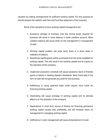 WORKING CAPITAL MANAGEMENT
situation by making arrangements for sufficient working capital. For this purpose he
should prepare the realistic cash flow and fund flow statement of the company.
Some of the symptoms of poor working capital management are:
1. Excessive carriage of inventory over the normal levels required for
business will result in more balance in trade creditors account. More
creditors balance will cause strain on the management in management
of cash.
2. Working capital problem will arise when there is a show down in
collection of debtors.
3. Sometimes capital goods will be purchased from the funds available for
working capital. This will result in the working capital and its impact on
the operation of the company.
4. Unplanned production schedule will cause excessive stock of finished
goods or failure in meeting dispatch shedadule. More funds kept in the
form of cash will not generate any profit for the business.
5. Inefficiency in using potential trade credit require more funds for
financing working capital.
6. Overtrading will cause shortage of working capital and its ultimate
effect is on the operation of the company.
7. Dependence in short term source of finance for financing permanent
working capital causes less profitability and will increase strain on
management in managing working capital.
8. Inefficiency in cash management will cause embezzlement of cash.
47
 