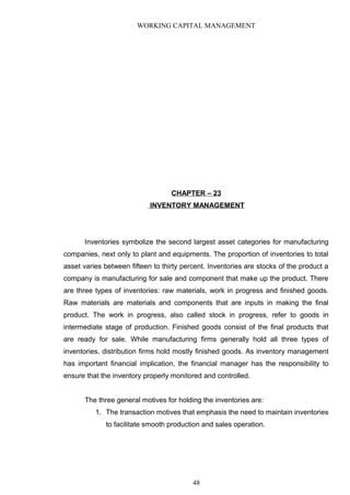 WORKING CAPITAL MANAGEMENT
CHAPTER – 23
INVENTORY MANAGEMENT
Inventories symbolize the second largest asset categories for manufacturing
companies, next only to plant and equipments. The proportion of inventories to total
asset varies between fifteen to thirty percent. Inventories are stocks of the product a
company is manufacturing for sale and component that make up the product. There
are three types of inventories: raw materials, work in progress and finished goods.
Raw materials are materials and components that are inputs in making the final
product. The work in progress, also called stock in progress, refer to goods in
intermediate stage of production. Finished goods consist of the final products that
are ready for sale. While manufacturing firms generally hold all three types of
inventories, distribution firms hold mostly finished goods. As inventory management
has important financial implication, the financial manager has the responsibility to
ensure that the inventory properly monitored and controlled.
The three general motives for holding the inventories are:
1. The transaction motives that emphasis the need to maintain inventories
to facilitate smooth production and sales operation.
48
 