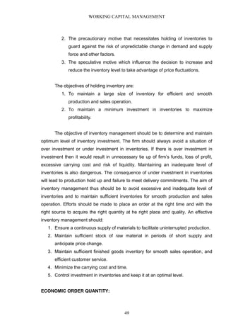 WORKING CAPITAL MANAGEMENT
2. The precautionary motive that necessitates holding of inventories to
guard against the risk of unpredictable change in demand and supply
force and other factors.
3. The speculative motive which influence the decision to increase and
reduce the inventory level to take advantage of price fluctuations.
The objectives of holding inventory are:
1. To maintain a large size of inventory for efficient and smooth
production and sales operation.
2. To maintain a minimum investment in inventories to maximize
profitability.
The objective of inventory management should be to determine and maintain
optimum level of inventory investment. The firm should always avoid a situation of
over investment or under investment in inventories. If there is over investment in
investment then it would result in unnecessary tie up of firm’s funds, loss of profit,
excessive carrying cost and risk of liquidity. Maintaining an inadequate level of
inventories is also dangerous. The consequence of under investment in inventories
will lead to production hold up and failure to meet delivery commitments. The aim of
inventory management thus should be to avoid excessive and inadequate level of
inventories and to maintain sufficient inventories for smooth production and sales
operation. Efforts should be made to place an order at the right time and with the
right source to acquire the right quantity at he right place and quality. An effective
inventory management should:
1. Ensure a continuous supply of materials to facilitate uninterrupted production.
2. Maintain sufficient stock of raw material in periods of short supply and
anticipate price change.
3. Maintain sufficient finished goods inventory for smooth sales operation, and
efficient customer service.
4. Minimize the carrying cost and time.
5. Control investment in inventories and keep it at an optimal level.
ECONOMIC ORDER QUANTITY:
49
 