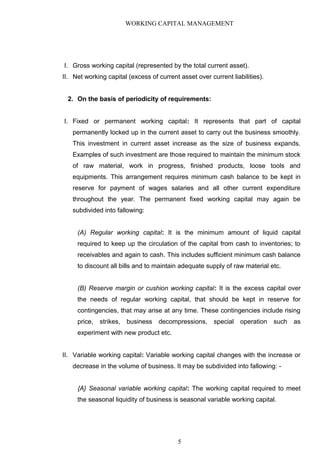 WORKING CAPITAL MANAGEMENT
I. Gross working capital (represented by the total current asset).
II. Net working capital (excess of current asset over current liabilities).
2. On the basis of periodicity of requirements:
I. Fixed or permanent working capital: It represents that part of capital
permanently locked up in the current asset to carry out the business smoothly.
This investment in current asset increase as the size of business expands.
Examples of such investment are those required to maintain the minimum stock
of raw material, work in progress, finished products, loose tools and
equipments. This arrangement requires minimum cash balance to be kept in
reserve for payment of wages salaries and all other current expenditure
throughout the year. The permanent fixed working capital may again be
subdivided into fallowing:
(A) Regular working capital: It is the minimum amount of liquid capital
required to keep up the circulation of the capital from cash to inventories; to
receivables and again to cash. This includes sufficient minimum cash balance
to discount all bills and to maintain adequate supply of raw material etc.
(B) Reserve margin or cushion working capital: It is the excess capital over
the needs of regular working capital, that should be kept in reserve for
contingencies, that may arise at any time. These contingencies include rising
price, strikes, business decompressions, special operation such as
experiment with new product etc.
II. Variable working capital: Variable working capital changes with the increase or
decrease in the volume of business. It may be subdivided into fallowing: -
{A} Seasonal variable working capital: The working capital required to meet
the seasonal liquidity of business is seasonal variable working capital.
5
 