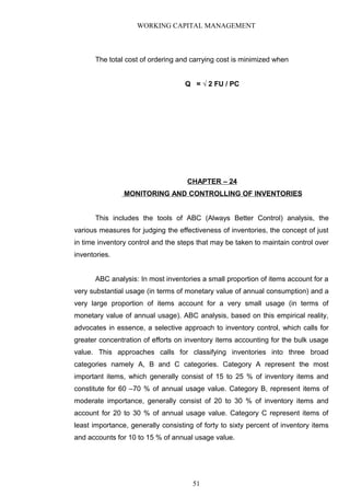 WORKING CAPITAL MANAGEMENT
The total cost of ordering and carrying cost is minimized when
Q = √ 2 FU / PC
CHAPTER – 24
MONITORING AND CONTROLLING OF INVENTORIES
This includes the tools of ABC (Always Better Control) analysis, the
various measures for judging the effectiveness of inventories, the concept of just
in time inventory control and the steps that may be taken to maintain control over
inventories.
ABC analysis: In most inventories a small proportion of items account for a
very substantial usage (in terms of monetary value of annual consumption) and a
very large proportion of items account for a very small usage (in terms of
monetary value of annual usage). ABC analysis, based on this empirical reality,
advocates in essence, a selective approach to inventory control, which calls for
greater concentration of efforts on inventory items accounting for the bulk usage
value. This approaches calls for classifying inventories into three broad
categories namely A, B and C categories. Category A represent the most
important items, which generally consist of 15 to 25 % of inventory items and
constitute for 60 –70 % of annual usage value. Category B, represent items of
moderate importance, generally consist of 20 to 30 % of inventory items and
account for 20 to 30 % of annual usage value. Category C represent items of
least importance, generally consisting of forty to sixty percent of inventory items
and accounts for 10 to 15 % of annual usage value.
51
 