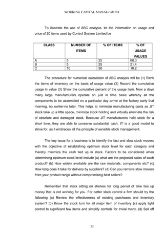 WORKING CAPITAL MANAGEMENT
To illustrate the use of ABC analysis, let the information on usage and
price of 20 items used by Control System Limited be
CLASS NUMBER OF
ITEMS
% OF ITEMS % OF
USAGE
VALUES
A 5 25 68.3
B 5 25 21.4
C 10 50 10.2
The procedure for numerical calculation of ABC analysis will be (1) Rank
the items of inventory on the basis of usage value (2) Record the cumulative
usage in value (3) Show the cumulative percent of the usage item. Now a days
many large manufacturers operate on just in time basis whereby all the
components to be assembled on a particular day arrive at the factory early that
morning, no earlier-no later. This helps to minimize manufacturing costs as JIT
stock take up a little space, minimize stock holding and virtually eliminate the risk
of obsolete and damaged stock. Because JIT manufacturers hold stock for a
short time, they are able to conserve substantial cash. IT is a good model to
strive for, as it embraces all the principle of sensible stock management.
The key issue for a business is to identify the fast and slow stock movers
with the objective of establishing optimum stock level for each category and
thereby minimize the cash tied up in stock. Factors to be considered when
determining optimum stock level include (a) what are the projected sales of each
product? (b) How widely available are the raw materials, components etc? (c)
How long does it take for delivery by suppliers? (d) Can you remove slow movers
from your product range without compromising best sellers?
Remember that stock sitting on shelves for long period of time ties up
money that is not working for you. For better stock control a firm should try the
fallowing (a) Review the effectiveness of existing purchases and inventory
system? (b) Know the stock turn for all major item of inventory (c) apply tight
control to significant few items and simplify controls for trivial many. (d) Sell off
52
 